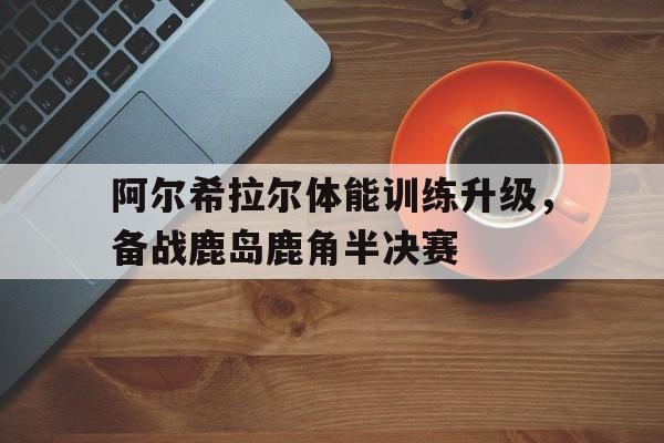 关于阿尔希拉尔体能训练升级，备战鹿岛鹿角半决赛的信息