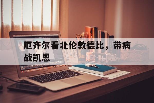 乐鱼体育中国官网-包含厄齐尔看北伦敦德比，带病战凯恩的词条